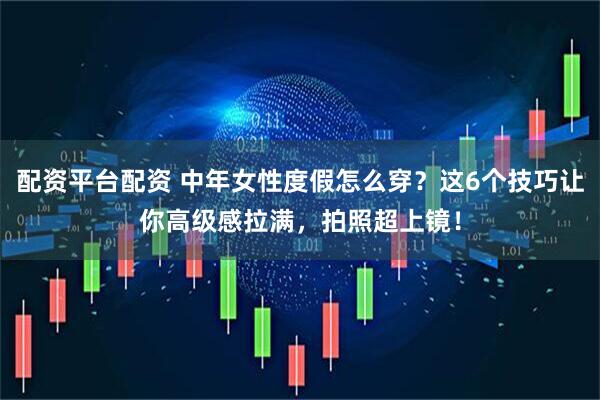 配资平台配资 中年女性度假怎么穿？这6个技巧让你高级感拉满，拍照超上镜！