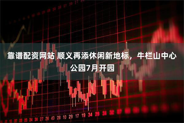 靠谱配资网站 顺义再添休闲新地标，牛栏山中心公园7月开园