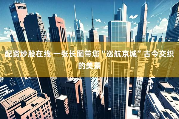配资炒股在线 一张长图带您“巡航京城”古今交织的美景