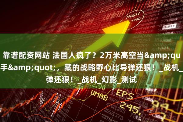 靠谱配资网站 法国人疯了？2万米高空当&quot;气球杀手&quot;，藏的战略野心比导弹还狠！_战机_幻影_测试
