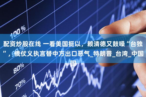配资炒股在线 一看美国挺以，赖清德又鼓噪“台独”，俄仗义执言替中方出口恶气_特朗普_台湾_中国