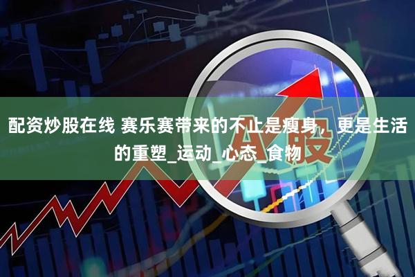 配资炒股在线 赛乐赛带来的不止是瘦身，更是生活的重塑_运动_心态_食物