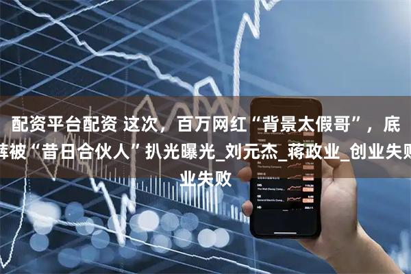 配资平台配资 这次，百万网红“背景太假哥”，底裤被“昔日合伙人”扒光曝光_刘元杰_蒋政业_创业失败