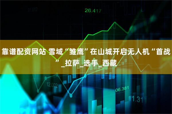 靠谱配资网站 雪域“雏鹰”在山城开启无人机“首战”_拉萨_选手_西藏