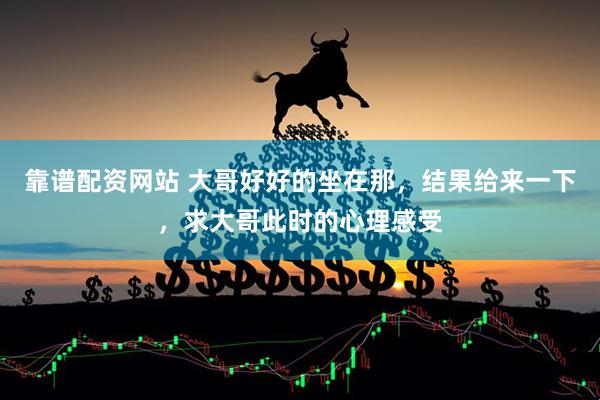 靠谱配资网站 大哥好好的坐在那，结果给来一下，求大哥此时的心理感受
