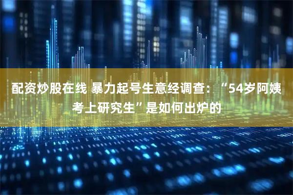 配资炒股在线 暴力起号生意经调查：“54岁阿姨考上研究生”是如何出炉的
