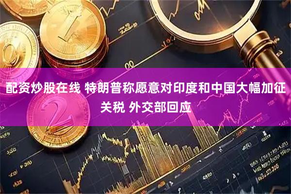 配资炒股在线 特朗普称愿意对印度和中国大幅加征关税 外交部回应