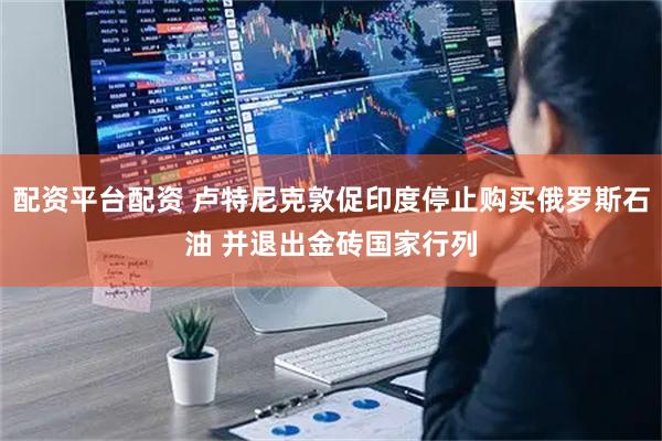 配资平台配资 卢特尼克敦促印度停止购买俄罗斯石油 并退出金砖国家行列