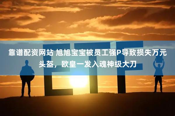 靠谱配资网站 旭旭宝宝被员工强P导致损失万元头盔，欧皇一发入魂神级大刀