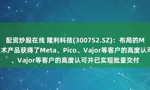 配资炒股在线 隆利科技(300752.SZ)：布局的Mini-LED背光显示技术产品获得了Meta、Pico、Vajor等客户的高度认可并已实现批量交付