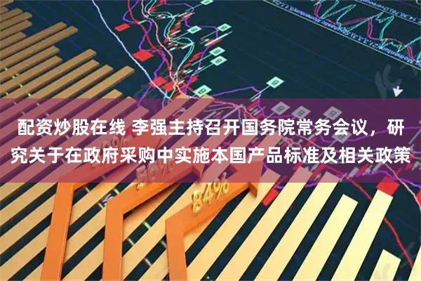 配资炒股在线 李强主持召开国务院常务会议，研究关于在政府采购中实施本国产品标准及相关政策