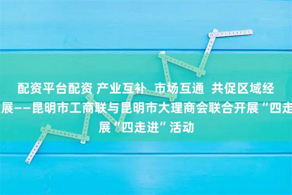 配资平台配资 产业互补  市场互通  共促区域经济协同发展——昆明市工商联与昆明市大理商会联合开展“四走进”活动
