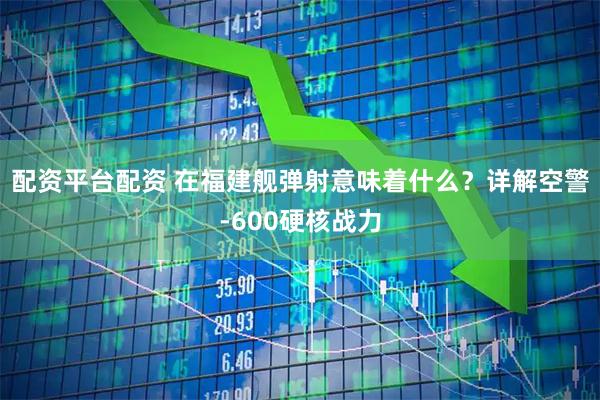 配资平台配资 在福建舰弹射意味着什么？详解空警-600硬核战力