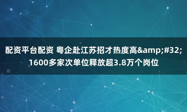 配资平台配资 粤企赴江苏招才热度高&#32;1600多家次单位释放超3.8万个岗位