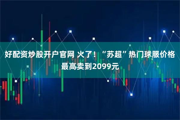 好配资炒股开户官网 火了！“苏超”热门球服价格最高卖到2099元