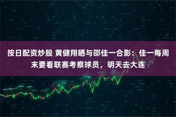 按日配资炒股 黄健翔晒与邵佳一合影：佳一每周末要看联赛考察球员，明天去大连