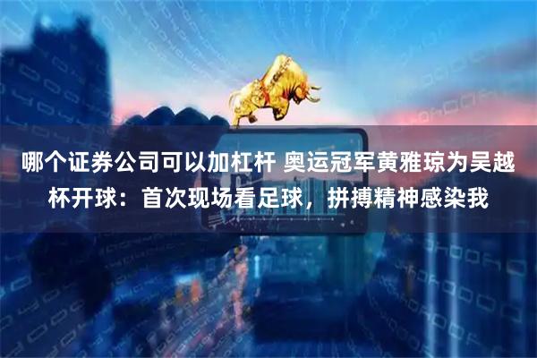 哪个证券公司可以加杠杆 奥运冠军黄雅琼为吴越杯开球：首次现场看足球，拼搏精神感染我