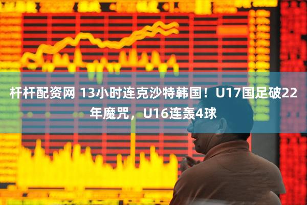 杆杆配资网 13小时连克沙特韩国！U17国足破22年魔咒，U16连轰4球