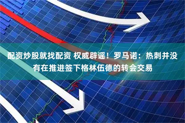 配资炒股就找配资 权威辟谣！罗马诺：热刺并没有在推进签下格林伍德的转会交易