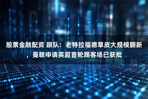 股票金融配资 跟队：老特拉福德草皮大规模翻新，曼联申请英超首轮踢客场已获批